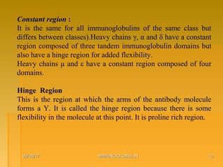 06/08/1706/08/17 IMMUNOGLOBULINIMMUNOGLOBULIN 1010
Constant region :
It is the same for all immunoglobulins of the same class but
differs between classes).Heavy chains γ, α and δ have a constant
region composed of three tandem immunoglobulin domains but
also have a hinge region for added flexibility.
Heavy chains μ and ε have a constant region composed of four
domains.
Hinge Region
This is the region at which the arms of the antibody molecule
forms a Y. It is called the hinge region because there is some
flexibility in the molecule at this point. It is proline rich region.
 