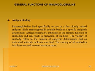 06/08/1706/08/17 IMMUNOGLOBULINIMMUNOGLOBULIN 2323
GENERAL FUNCTIONS OF IMMUNOGLOBULINS
A. Antigen binding 
Immunoglobulins  bind  specifically  to  one  or  a  few  closely  related 
antigens. Each immunoglobulin actually binds to a specific antigenic 
determinant. Antigen binding by antibodies is the primary function of 
antibodies  and  can  result  in  protection  of  the  host.   The  valency  of 
antibody  refers  to  the  number  of  antigenic  determinants  that  an 
individual antibody molecule can bind. The valency of all antibodies 
is at least two and in some instances more.
 