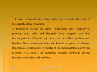 06/08/1706/08/17 IMMUNOGLOBULINIMMUNOGLOBULIN 2525
1. Fixation of complement - This results in lysis of cells and release of
biologically active molecules .
2. Binding to various cell types - Phagocytic cells, lymphocytes,
platelets, mast cells, and basophils have receptors that bind
immunoglobulins. This binding can activate the cells to perform some
function. Some immunoglobulins also bind to receptors on placental
trophoblasts, which results in transfer of the immunoglobulin across the
placenta. As a result, the transferred maternal antibodies provide
immunity to the fetus and newborn.
 