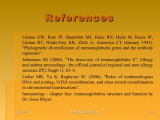 ReferencesReferences
 Litman GW, Rast JP, Shamblott MJ, Haire RN, Hulst M, Roess W,
Litman RT, Hinds-Frey KR, Zilch A, Amemiya CT (January 1993).
"Phylogenetic diversification of immunoglobulin genes and the antibody
repertoire“.
 Johansson SG (2006). "The discovery of immunoglobulin E". Allergy
and asthma proceedings : the official journal of regional and state allergy
societies 27(2 Suppl 1): S3–6.
 Lieber MR, Yu K, Raghavan SC (2006). "Roles of nonhomologous
DNA end joining, V(D)J recombination, and class switch recombination
in chromosomal translocations".
 Immunology - chapter four immunoglobulins structure and function by
Dr. Gene Mayer
06/08/1706/08/17 IMMUNOGLOBULINIMMUNOGLOBULIN 2828
 