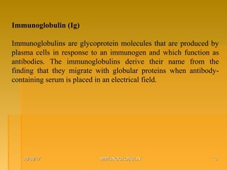 06/08/1706/08/17 IMMUNOGLOBULINIMMUNOGLOBULIN 33
Immunoglobulin (Ig)
Immunoglobulins are glycoprotein molecules that are produced by
plasma cells in response to an immunogen and which function as
antibodies. The immunoglobulins derive their name from the
finding that they migrate with globular proteins when antibody-
containing serum is placed in an electrical field.
 
