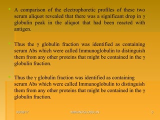06/08/1706/08/17 IMMUNOGLOBULINIMMUNOGLOBULIN 55
 A comparison of the electrophoretic profiles of these two
serum aliquot revealed that there was a significant drop in γ
globulin peak in the aliquot that had been reacted with
antigen.
 Thus the γ globulin fraction was identified as containing
serum Abs which were called Immunoglobulin to distinguish
them from any other proteins that might be contained in the γ
globulin fraction.
 Thus the γ globulin fraction was identified as containing
serum Abs which were called Immunoglobulin to distinguish
them from any other proteins that might be contained in the γ
globulin fraction.
 