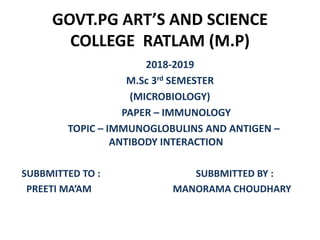 GOVT.PG ART’S AND SCIENCE
COLLEGE RATLAM (M.P)
2018-2019
M.Sc 3rd SEMESTER
(MICROBIOLOGY)
PAPER – IMMUNOLOGY
TOPIC – IMMUNOGLOBULINS AND ANTIGEN –
ANTIBODY INTERACTION
SUBBMITTED TO : SUBBMITTED BY :
PREETI MA’AM MANORAMA CHOUDHARY
 