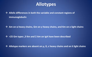 Allotypes
 Allelic differences in both the variable and constant regions of
immunoglobulin
 Am on α heavy chains, Gm on γ heavy chains, and Km on κ light chains
 >25 Gm types ,3 Km and 2 Am on IgA have been described
 Allotype markers are absent on µ, δ, ε heavy chains and on λ light chains
 