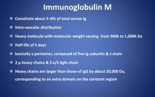 Immunoglobulin M
 Constitute about 5–8% of total serum Ig
 Intra-vascular distribution
 Heavy molecule with molecular weight varying from 900k to 1,000k Da
 Half-life of 5 days
 basically a pentamer, composed of five Ig subunits & J-chain
 2 µ heavy chains & 2 κ/λ light chain
 Heavy chains are larger than those of IgG by about 20,000 Da,
corresponding to an extra domain on the constant region
 
