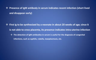  Presence of IgM antibody in serum indicates recent infection (short lived
and disappear early)
 First Ig to be synthesized by a neonate in about 20 weeks of age; since it
is not able to cross placenta, its presence indicates intra-uterine infection
 The detection of IgM antibodies in serum is useful for the diagnosis of congenital
infections, such as syphilis, rubella, toxoplasmosis, etc.
 