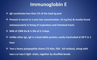 Immunoglobin E
 IgE constitutes less than 1% of the total Ig pool
 Present in serum in a very low concentration (0.3 g/mL) & mostly found
extravascularly in lining of respiratory and intestinal tracts
 MW of 190K Da & ½ life of 2–3 days
 Unlike other Igs, IgE is a heat-labile protein, easily inactivated at 56°C in 1
hour
 Two ε heavy polypeptide chains (72-kDa, 550- AA residue), along with
two κ or two λ light chain, together by disulfide bonds
 