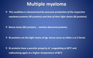 Multiple myeloma
 This condition is characterized by excessive production of the respective
myeloma proteins (M proteins) and that of their light chains (BJ proteins)
 Bence-Jones (BJ) proteins -- earliest abnormal proteins
 BJ proteins are the light chains of Igs, hence occur as either κ or λ forms
 BJ proteins have a peculiar property of coagulating at 60°C and
redissolving again at a higher temperature of 80°C
 