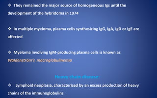  They remained the major source of homogeneous Igs until the
development of the hybridoma in 1974
 In multiple myeloma, plasma cells synthesizing IgG, IgA, IgD or IgE are
affected
 Myeloma involving IgM-producing plasma cells is known as
Waldenström’s macroglobulinemia
Heavy chain disease:
 Lymphoid neoplasia, characterized by an excess production of heavy
chains of the immunoglobulins
 