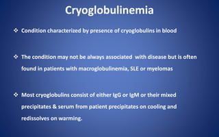 Cryoglobulinemia
 Condition characterized by presence of cryoglobulins in blood
 The condition may not be always associated with disease but is often
found in patients with macroglobulinemia, SLE or myelomas
 Most cryoglobulins consist of either IgG or IgM or their mixed
precipitates & serum from patient precipitates on cooling and
redissolves on warming.
 