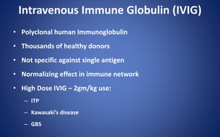 Intravenous Immune Globulin (IVIG)
• Polyclonal human Immunoglobulin
• Thousands of healthy donors
• Not specific against single antigen
• Normalizing effect in immune network
• High Dose IVIG – 2gm/kg use:
– ITP
– Kawasaki’s disease
– GBS
 