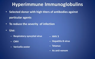 Hyperimmune Immunoglobulins
• Selected donor with high titers of antibodies against
particular agents
• To reduce the severity of infection
• Use:
– Respiratory syncytial virus
– CMV
– Varicella zoster
-- HHV 3
-- Hepatitis B virus
-- Tetanus
-- As anti-venom
 