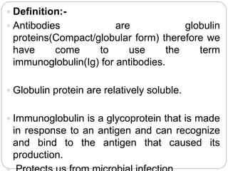  Definition:-
 Antibodies are globulin
proteins(Compact/globular form) therefore we
have come to use the term
immunoglobulin(Ig) for antibodies.
 Globulin protein are relatively soluble.
 Immunoglobulin is a glycoprotein that is made
in response to an antigen and can recognize
and bind to the antigen that caused its
production.
 