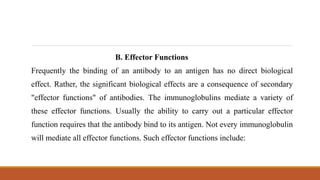 B. Effector Functions
Frequently the binding of an antibody to an antigen has no direct biological
effect. Rather, the significant biological effects are a consequence of secondary
"effector functions" of antibodies. The immunoglobulins mediate a variety of
these effector functions. Usually the ability to carry out a particular effector
function requires that the antibody bind to its antigen. Not every immunoglobulin
will mediate all effector functions. Such effector functions include:
 