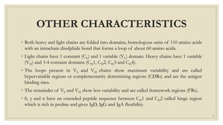 OTHER CHARACTERISTICS
◦ Both heavy and light chains are folded into domains, homologous units of 110 amino acids
with an intrachain disulphide bond that forms a loop of about 60 amino acids.
◦ Light chains have 1 constant (CL) and 1 variable (VL) domain. Heavy chains have 1 variable
(VH) and 3-4 constant domains (CH1, CH2, CH3 and CH4).
◦ The loops present in VL and VH chains show maximum variability and are called
hypervariable regions or complementarity determining regions (CDRs) and are the antigen
binding sites.
◦ The remainder of VL and VH show less variability and are called framework regions (FRs).
◦ δ, γ and α have an extended peptide sequence between CH1 and CH2 called hinge region
which is rich in proline and gives IgD, IgG and IgA flexibility.
10
 