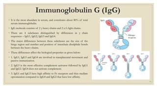 Immunoglobulin G (IgG)
◦ It is the most abundant in serum, and constitutes about 80% of total
serum immunoglobulin.
◦ IgG molecule consists of 2 γ heavy chains and 2 κ/λ light chains.
◦ There are 4 subclasses distinguished by differences in γ chain
sequences – IgG1, IgG2, IgG3 and IgG4.
◦ The major differences between these subclasses are the size of the
hinge region and number and position of interchain disulphide bonds
between the heavy chains.
◦ These differences affect the biological properties as given below:
◦ 1. IgG1, IgG3 and IgG4 are involved in transplacental movement and
passive immunization.
◦ 2. IgG3 is the most effective complement activator followed by IgG1
and IgG2. IgG4 does not activate complement.
◦ 3. IgG1 and IgG3 have high affinity to Fc receptors and thus mediate
opsonization compared to IgG4 and IgG2 that have low affinity.
18
 