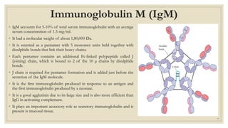 Immunoglobulin M (IgM)
◦ IgM accounts for 5-10% of total serum immunoglobulin with an average
serum concentration of 1.5 mg/ml.
◦ It had a molecular weight of about 1,80,000 Da.
◦ It is secreted as a pentamer with 5 monomer units held together with
disulphide bonds that link their heavy chains.
◦ Each pentamer contains an additional Fc-linked polypeptide called J
(joining) chain, which is bound to 2 of the 10 μ chains by disulphide
bonds.
◦ J chain is required for pentamer formation and is added just before the
secretion of the IgM molecule.
◦ It is the first immunoglobulin produced in response to an antigen and
the first immunoglobulin produced by a neonate.
◦ It is a good agglutinin due to its large size and is also more efficient than
IgG in activating complement.
◦ It plays an important accessory role as secretory immunoglobulin and is
present is mucosal tissue.
19
 
