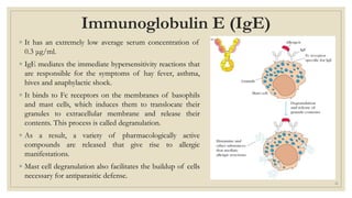 Immunoglobulin E (IgE)
◦ It has an extremely low average serum concentration of
0.3 μg/ml.
◦ IgE mediates the immediate hypersensitivity reactions that
are responsible for the symptoms of hay fever, asthma,
hives and anaphylactic shock.
◦ It binds to Fc receptors on the membranes of basophils
and mast cells, which induces them to translocate their
granules to extracellular membrane and release their
contents. This process is called degranulation.
◦ As a result, a variety of pharmacologically active
compounds are released that give rise to allergic
manifestations.
◦ Mast cell degranulation also facilitates the buildup of cells
necessary for antiparasitic defense.
21
 