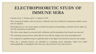 ELECTROPHORETIC STUDY OF
IMMUNE SERA
◦ Carried out by A. Tiselius and E. A. Kabat in 1939.
◦ They immunized rabbits with the protein ovalbumin and then divided the immunized rabbits’ serum
into two aliquots.
◦ Electrophoresis of one serum aliquot revealed four peaks corresponding to albumin and the alpha (α),
beta (β), and gamma (γ) globulins.
◦ The other serum aliquot was reacted with ovalbumin, and the precipitate that formed was removed.
◦ The remaining serum proteins, which did not react with the antigen, were then electrophoresed.
◦ On comparison, significant drop in γ-globulin peak in the aliquot that had been reacted in the antigen.
◦ Thus, the γ -globulin fraction was identified as containing serum antibodies, which were called
immunoglobulins to distinguish them from any other proteins in the same fraction.
3
 