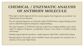CHEMICAL / ENZYMATIC ANALYSIS
OF ANTIBODY MOLECULE
◦ When IgG is briefly digested with the enzyme papain, three fragments are produced- two
identical and one non-identical.
◦ The two identical fragments of molecular weight 45,000 Da have antigen-binding activity
and are called Fab fragments (Fragment, antigen-binding).
◦ The other fragment of 50,000 Da molecular weight has no antigen-binding activity and is
called Fc fragment (Fragment, crystallizable) because it was found to crystallize during
cold storage.
◦ Similarly, pepsin digestion produces a single fragment called F(ab’)2 which binds antigen.
◦ Mercaptoethanol irreversibly cleaves disulfide bonds and separates the molecule into 4
subunits, 2 heavy and 2 light chains.
7
 