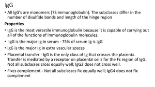 IgG
• All IgG's are monomers (7S immunoglobulin). The subclasses differ in the
number of disulfide bonds and length of the hinge region
Properties
• IgG is the most versatile immunoglobulin because it is capable of carrying out
all of the functions of immunoglobulin molecules.
• IgG is the major Ig in serum - 75% of serum Ig is IgG
• IgG is the major Ig in extra vascular spaces
• Placental transfer - IgG is the only class of Ig that crosses the placenta.
Transfer is mediated by a receptor on placental cells for the Fc region of IgG.
Not all subclasses cross equally well; IgG2 does not cross well.
• Fixes complement - Not all subclasses fix equally well; IgG4 does not fix
complement
 