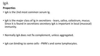 IgA
Properties
• IgA is the 2nd most common serum Ig.
• IgA is the major class of Ig in secretions - tears, saliva, colostrum, mucus.
Since it is found in secretions secretory IgA is important in local (mucosal)
immunity.
• Normally IgA does not fix complement, unless aggregated.
• IgA can binding to some cells - PMN's and some lymphocytes.
 