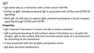 IgD
• IgD exists only as a monomer with a short serum half-life
• Similar to IgM, membrane-bound IgD is associated with CD79a and CD79b for
signalling
• Most IgD +B cells also co-express IgM, and both participate in B-cell receptor
signaling through CD79a and CD79b
Properties
• IgD is found in low levels in serum; its role in serum uncertain
• IgD is primarily found on B cell surfaces where it functions as a receptor for
antigen. IgD on the surface of B cells has extra amino acids at C-terminal end
for anchoring to the membrane.
• It also associates with the Ig-alpha and Ig-beta chains.
• IgD does not bind complement.
 