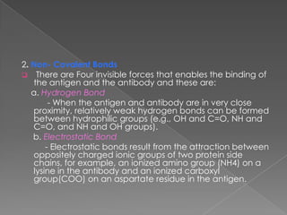 2. Non- Covalent Bonds
 There are Four invisible forces that enables the binding of
   the antigen and the antibody and these are:
   a. Hydrogen Bond
        - When the antigen and antibody are in very close
   proximity, relatively weak hydrogen bonds can be formed
   between hydrophilic groups (e.g., OH and C=O, NH and
   C=O, and NH and OH groups).
   b. Electrostatic Bond
       - Electrostatic bonds result from the attraction between
   oppositely charged ionic groups of two protein side
   chains, for example, an ionized amino group (NH4) on a
   lysine in the antibody and an ionized carboxyl
   group(COO) on an aspartate residue in the antigen.
 