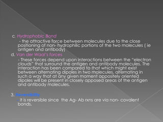c. Hydrophobic Bond
     - the attractive force between molecules due to the close
    positioning of non- hydrophilic portions of the two molecules ( ie
    antigen and antibody)
d. Van der Waal’s forces
    - These forces depend upon interactions between the “electron
    clouds” that surround the antigen and antibody molecules. The
    interaction has been compared to that which might exist
    between alternating dipoles in two molecules, alternating in
    such a way that at any given moment oppositely oriented
    dipoles will be present in closely apposed areas of the antigen
    and antibody molecules.

3. Reversibility
    - it is reversible since the Ag- Ab rxns are via non- covalent
    bonds.
 