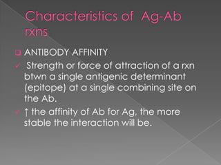    ANTIBODY AFFINITY
    Strength or force of attraction of a rxn
    btwn a single antigenic determinant
    (epitope) at a single combining site on
    the Ab.
   ↑ the affinity of Ab for Ag, the more
    stable the interaction will be.
 
