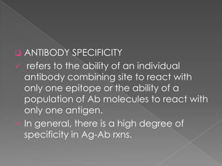    ANTIBODY SPECIFICITY
    refers to the ability of an individual
    antibody combining site to react with
    only one epitope or the ability of a
    population of Ab molecules to react with
    only one antigen.
   In general, there is a high degree of
    specificity in Ag-Ab rxns.
 