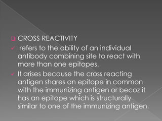    CROSS REACTIVITY
    refers to the ability of an individual
    antibody combining site to react with
    more than one epitopes.
   It arises because the cross reacting
    antigen shares an epitope in common
    with the immunizing antigen or becoz it
    has an epitope which is structurally
    similar to one of the immunizing antigen.
 