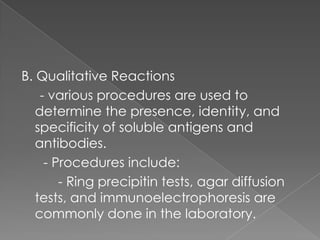 B. Qualitative Reactions
    - various procedures are used to
   determine the presence, identity, and
   specificity of soluble antigens and
   antibodies.
     - Procedures include:
        - Ring precipitin tests, agar diffusion
   tests, and immunoelectrophoresis are
   commonly done in the laboratory.
 