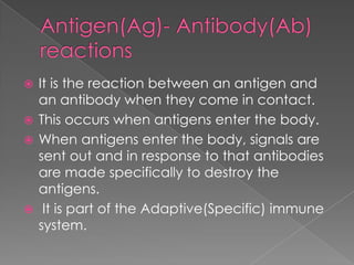  It is the reaction between an antigen and
  an antibody when they come in contact.
 This occurs when antigens enter the body.
 When antigens enter the body, signals are
  sent out and in response to that antibodies
  are made specifically to destroy the
  antigens.
 It is part of the Adaptive(Specific) immune
  system.
 