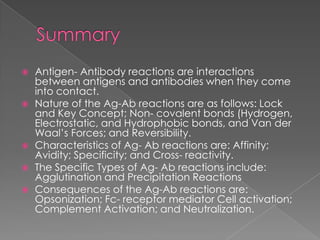    Antigen- Antibody reactions are interactions
    between antigens and antibodies when they come
    into contact.
   Nature of the Ag-Ab reactions are as follows: Lock
    and Key Concept; Non- covalent bonds (Hydrogen,
    Electrostatic, and Hydrophobic bonds, and Van der
    Waal‟s Forces; and Reversibility.
   Characteristics of Ag- Ab reactions are: Affinity;
    Avidity; Specificity; and Cross- reactivity.
   The Specific Types of Ag- Ab reactions include:
    Agglutination and Precipitation Reactions
   Consequences of the Ag-Ab reactions are:
    Opsonization; Fc- receptor mediator Cell activation;
    Complement Activation; and Neutralization.
 