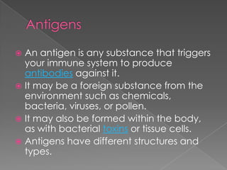  An antigen is any substance that triggers
  your immune system to produce
  antibodies against it.
 It may be a foreign substance from the
  environment such as chemicals,
  bacteria, viruses, or pollen.
 It may also be formed within the body,
  as with bacterial toxins or tissue cells.
 Antigens have different structures and
  types.
 