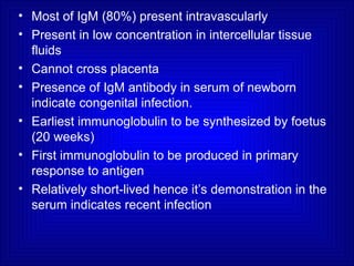 • Most of IgM (80%) present intravascularly
• Present in low concentration in intercellular tissue
fluids
• Cannot cross placenta
• Presence of IgM antibody in serum of newborn
indicate congenital infection.
• Earliest immunoglobulin to be synthesized by foetus
(20 weeks)
• First immunoglobulin to be produced in primary
response to antigen
• Relatively short-lived hence it’s demonstration in the
serum indicates recent infection
 