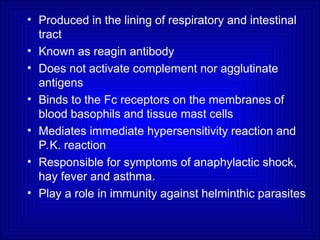 • Produced in the lining of respiratory and intestinal
tract
• Known as reagin antibody
• Does not activate complement nor agglutinate
antigens
• Binds to the Fc receptors on the membranes of
blood basophils and tissue mast cells
• Mediates immediate hypersensitivity reaction and
P.K. reaction
• Responsible for symptoms of anaphylactic shock,
hay fever and asthma.
• Play a role in immunity against helminthic parasites
 