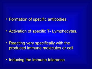 • Formation of specific antibodies.
• Activation of specific T- Lymphocytes.
• Reacting very specifically with the
produced immune molecules or cell
• Inducing the immune tolerance
 