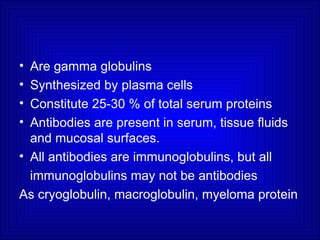• Are gamma globulins
• Synthesized by plasma cells
• Constitute 25-30 % of total serum proteins
• Antibodies are present in serum, tissue fluids
and mucosal surfaces.
• All antibodies are immunoglobulins, but all
immunoglobulins may not be antibodies
As cryoglobulin, macroglobulin, myeloma protein
 