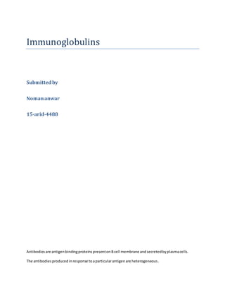 Immunoglobulins
Submittedby
Nomananwar
15-arid-4488
Antibodiesare antigenbindingproteinspresentonBcell membrane andsecretedbyplasmacells.
The antibodiesproducedinresponse toaparticularantigenare heterogeneous.
 