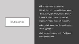 IgA-Properties
a) 2nd most common serum Ig.
b) IgA is the major class of Ig in secretions
- tears, saliva, colostrum, mucus. Since it
is found in secretions secretory IgA is
important in local (mucosal) immunity.
c)Normally IgA does not fix complement,
unless aggregated.
d)IgA can bind to some cells - PMN's and
some lymphocytes.
 
