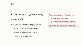 Serodiagnosis of infectious and
non infectious allergies
(e.g., allergic bronchopulmonary
aspergillosis, parasitic diseases)
IgE
• Mediates type I hypersensitivity
• Monomeric
• Major functions / applications
• associated with anaphylaxis
• plays a role in immunity to
helminthic parasites
 