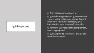 IgA-Properties
a) 2nd most common serum Ig.
b) IgA is the major class of Ig in secretions
- tears, saliva, colostrum, mucus. Since it
is found in secretions secretory IgA is
important in local (mucosal) immunity.
c) Normally IgA does not fix complement,
unless aggregated.
d) IgA can bind to some cells - PMN's and
some lymphocytes.
 