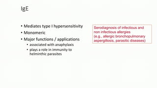 Serodiagnosis of infectious and
non infectious allergies
(e.g., allergic bronchopulmonary
aspergillosis, parasitic diseases)
IgE
• Mediates type I hypersensitivity
• Monomeric
• Major functions / applications
• associated with anaphylaxis
• plays a role in immunity to
helminthic parasites
 