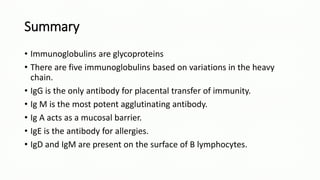 Summary
• Immunoglobulins are glycoproteins
• There are five immunoglobulins based on variations in the heavy
chain.
• IgG is the only antibody for placental transfer of immunity.
• Ig M is the most potent agglutinating antibody.
• Ig A acts as a mucosal barrier.
• IgE is the antibody for allergies.
• IgD and IgM are present on the surface of B lymphocytes.
 