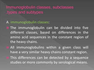 A. immunoglobulin classes:
 The immunoglobulin can be divided into five
different classes, based on differences in the
amino acid sequences in the constant region of
the heavy chains.
 All immunoglobulins within a given class will
have a very similar heavy chains constant region.
 This differences can be detected by a sequence
studies or more commonly by serological means.
 