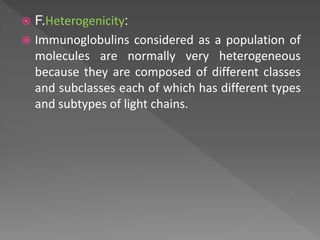  F.Heterogenicity:
 Immunoglobulins considered as a population of
molecules are normally very heterogeneous
because they are composed of different classes
and subclasses each of which has different types
and subtypes of light chains.
 
