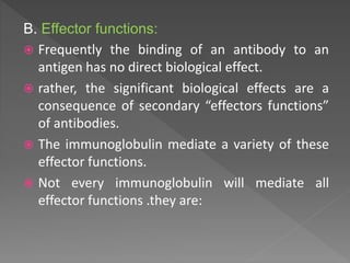 B. Effector functions:
 Frequently the binding of an antibody to an
antigen has no direct biological effect.
 rather, the significant biological effects are a
consequence of secondary “effectors functions”
of antibodies.
 The immunoglobulin mediate a variety of these
effector functions.
 Not every immunoglobulin will mediate all
effector functions .they are:
 