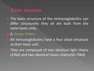  The basic structure of the immunoglobulins can
differ structurally they all are built from the
same basic units.
 A. heavy chains:
 All immunoglobulins have a four chain structure
as their basic unit.
 They are composed of two identical light chains
(23kd) and two identical heavy chains(50-70kd)
 